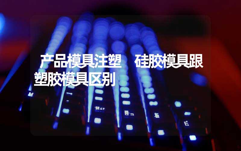 产品模具注塑 硅胶模具跟塑胶模具区别